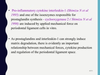 • Pro-inflammatory cytokine interleukin-1 (Shimizu N et al
1995) and one of the isoenzymes responsible for
prostaglandin synthesis - cyclooxygenase 2 ( Shimizu N et al
1998) are induced by applied mechanical force on
periodontal ligament cells in vitro.
• As prostaglandins and interleukin-1 can strongly induce
matrix degradation, there is evidently an important
relationship between mechanical forces, cytokine production
and regulation of the periodontal ligament space.
67/71
 