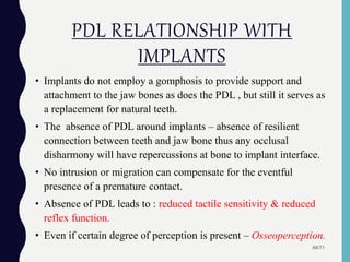 PDL RELATIONSHIP WITH
IMPLANTS
• Implants do not employ a gomphosis to provide support and
attachment to the jaw bones as does the PDL , but still it serves as
a replacement for natural teeth.
• The absence of PDL around implants – absence of resilient
connection between teeth and jaw bone thus any occlusal
disharmony will have repercussions at bone to implant interface.
• No intrusion or migration can compensate for the eventful
presence of a premature contact.
• Absence of PDL leads to : reduced tactile sensitivity & reduced
reflex function.
• Even if certain degree of perception is present – Osseoperception.
68/71
 