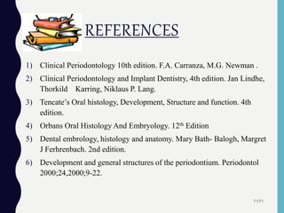 REFERENCES
1) Clinical Periodontology 10th edition. F.A. Carranza, M.G. Newman .
2) Clinical Periodontology and Implant Dentistry, 4th edition. Jan Lindhe,
Thorkild Karring, Niklaus P. Lang.
3) Tencate’s Oral histology, Development, Structure and function. 4th
edition.
4) Orbans Oral Histology And Embryology. 12th Edition
5) Dental embrology, histology and anatomy. Mary Bath- Balogh, Margret
J Ferhrenbach. 2nd edition.
6) Development and general structures of the periodontium. Periodontol
2000;24,2000;9-22.
71/71
 