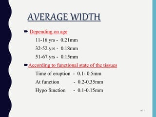 AVERAGE WIDTH
 Depending on age
11-16 yrs - 0.21mm
32-52 yrs - 0.18mm
51-67 yrs - 0.15mm
According to functional state of the tissues
Time of eruption - 0.1- 0.5mm
At function - 0.2-0.35mm
Hypo function - 0.1-0.15mm
9/71
 