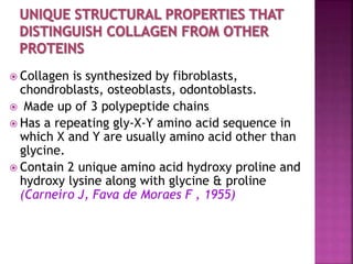  Collagen is synthesized by fibroblasts,
chondroblasts, osteoblasts, odontoblasts.
 Made up of 3 polypeptide chains
 Has a repeating gly-X-Y amino acid sequence in
which X and Y are usually amino acid other than
glycine.
 Contain 2 unique amino acid hydroxy proline and
hydroxy lysine along with glycine & proline
(Carneiro J, Fava de Moraes F , 1955)
 