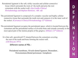 It is that soft, specialized CT situated between the cementum covering
the root of the tooth and bone forming the socket wall.
(A.R.Tencate 1971)
Periodontal ligament is the soft, richly vascular and cellular connective
tissue which surrounds the roots of the teeth and joins the root
cementum with the socket wall. (Jan Lindhe Clinical
Periodontology and Implant Dentistry , 6th ed)
The periodontal ligament occupies the periodontal space, which is located between the
cementum and the periodontal surface of alveolar bone and extends coronally to the
most apical part of the lamina propria of the gingiva. (Orban’s 12th Edition)
Periodontal membrane, Alveolo-dental ligament, Desmodont ,
Pericementum,Dental periosteum Gomphosis
Different names of PDL :
The periodontal ligament is composed of a complex vascular and highly cellular
connective tissue that surrounds the tooth root and connects it to the inner wall of
the socket. (Carranza’s Clinical Periodontology 12th Edition)
 