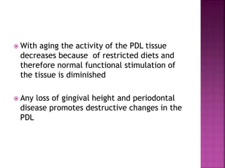  With aging the activity of the PDL tissue
decreases because of restricted diets and
therefore normal functional stimulation of
the tissue is diminished
 Any loss of gingival height and periodontal
disease promotes destructive changes in the
PDL
 