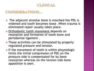  The adjacent alveolar bone is resorbed the PDL is
widened and tooth becomes loose .When trauma is
eliminated repair usually takes place.
 Orthodontic tooth movement depends on
resorption and formation of tooth bone and
periodontal ligament .
 These activities can be stimulated by properly
regulated pressure and tension.
 If the movement of teeth is within phsysiologic
limits the initial compression of PDL on the
pressure side is compensated for by bone
resorption whereas on the tension side bone
apposition is seen.
 