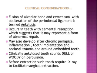  Fusion of alveolar bone and cementum with
obliteration of the periodontal ligament is
termed Ankylosis.
 Occurs in teeth with cemental resorption
which suggests that it may represent a form
of abnormal repair.
 May also develop after chronic periapical
inflammation , tooth implantation and
occlusal trauma and around embedded teeth.
 Clinically ankylosed tooth sounds DULL or
WOODY on percussion.
 Before extraction such tooth require X-ray
to facilitate surgical extraction.
 