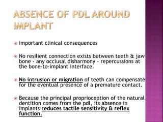  important clinical consequences
 No resilient connection exists between teeth & jaw
bone - any occlusal disharmony - repercussions at
the bone-to-implant interface.
 No intrusion or migration of teeth can compensate
for the eventual presence of a premature contact.
 Because the principal proprioception of the natural
dentition comes from the pdl, its absence in
implants reduces tactile sensitivity & reflex
function.
 