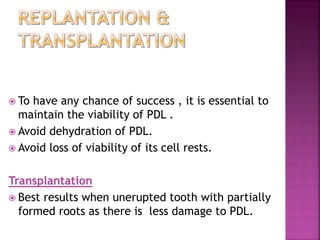  To have any chance of success , it is essential to
maintain the viability of PDL .
 Avoid dehydration of PDL.
 Avoid loss of viability of its cell rests.
Transplantation
 Best results when unerupted tooth with partially
formed roots as there is less damage to PDL.
 