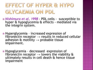  Nishimura et al, 1998 - PDL cells - susceptible to
hyper & hypoglycemia & effects - mediated via
the integrin system.
 Hyperglycemia – increased expression of
fibronectin receptor → results in reduced cellular
adhesion & motility → probable tissue
impairment.
 Hypoglycemia – decreased expression of
fibronectin receptor → lowers the viability &
ultimately results in cell death & hence tissue
impairment
 