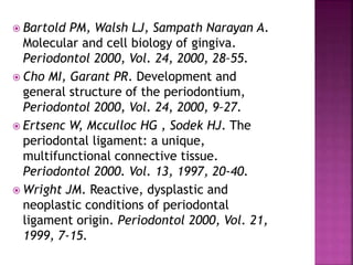  Bartold PM, Walsh LJ, Sampath Narayan A.
Molecular and cell biology of gingiva.
Periodontol 2000, Vol. 24, 2000, 28–55.
 Cho MI, Garant PR. Development and
general structure of the periodontium,
Periodontol 2000, Vol. 24, 2000, 9–27.
 Ertsenc W, Mcculloc HG , Sodek HJ. The
periodontal ligament: a unique,
multifunctional connective tissue.
Periodontol 2000. Vol. 13, 1997, 20-40.
 Wright JM. Reactive, dysplastic and
neoplastic conditions of periodontal
ligament origin. Periodontol 2000, Vol. 21,
1999, 7-15.
 