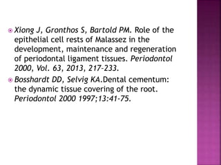  Xiong J, Gronthos S, Bartold PM. Role of the
epithelial cell rests of Malassez in the
development, maintenance and regeneration
of periodontal ligament tissues. Periodontol
2000, Vol. 63, 2013, 217–233.
 Bosshardt DD, Selvig KA.Dental cementum:
the dynamic tissue covering of the root.
Periodontol 2000 1997;13:41-75.
 