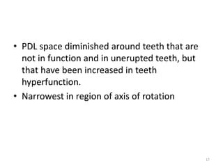 • PDL space diminished around teeth that are
not in function and in unerupted teeth, but
that have been increased in teeth
hyperfunction.
• Narrowest in region of axis of rotation
17
 