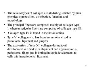 • The several types of collagen are all distinguishable by their
chemical composition, distribution, function, and
morphology
• The principal fibers are composed mainly of collagen type
I, whereas reticular fibers are composed of collagen type III.
• Collagen type IV is found in the basal lamina.
• Type VI collagen also has been immunolocalized in
periodontal ligament and gingiva
• The expression of type XII collagen during tooth
development is timed with alignment and organization of
periodontal fibers and is limited in tooth development to
cells within periodontal ligament.
32
 