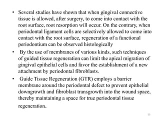 • Several studies have shown that when gingival connective
tissue is allowed, after surgery, to come into contact with the
root surface, root resorption will occur. On the contrary, when
periodontal ligament cells are selectively allowed to come into
contact with the root surface, regeneration of a functional
periodontium can be observed histologically
• By the use of membranes of various kinds, such techniques
of guided tissue regeneration can limit the apical migration of
gingival epithelial cells and favor the establishment of a new
attachment by periodontal fibroblasts.
• Guide Tissue Regeneration (GTR) employs a barrier
membrane around the periodontal defect to prevent epithelial
downgrowth and fibroblast transgrowth into the wound space,
thereby maintaining a space for true periodontal tissue
regeneration.
53
 