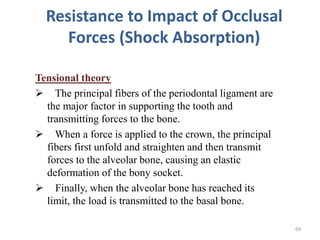 Resistance to Impact of Occlusal
Forces (Shock Absorption)
Tensional theory
 The principal fibers of the periodontal ligament are
the major factor in supporting the tooth and
transmitting forces to the bone.
 When a force is applied to the crown, the principal
fibers first unfold and straighten and then transmit
forces to the alveolar bone, causing an elastic
deformation of the bony socket.
 Finally, when the alveolar bone has reached its
limit, the load is transmitted to the basal bone.
69
 