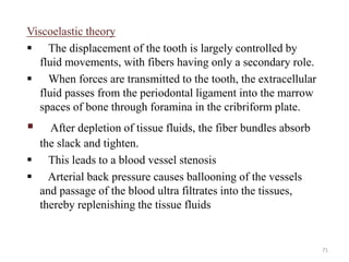 Viscoelastic theory
 The displacement of the tooth is largely controlled by
fluid movements, with fibers having only a secondary role.
 When forces are transmitted to the tooth, the extracellular
fluid passes from the periodontal ligament into the marrow
spaces of bone through foramina in the cribriform plate.
 After depletion of tissue fluids, the fiber bundles absorb
the slack and tighten.
 This leads to a blood vessel stenosis
 Arterial back pressure causes ballooning of the vessels
and passage of the blood ultra filtrates into the tissues,
thereby replenishing the tissue fluids
71
 