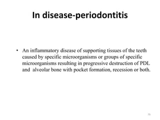 In disease-periodontitis
• An inflammatory disease of supporting tissues of the teeth
caused by specific microorganisms or groups of specific
microorganisms resulting in progressive destruction of PDL
and alveolar bone with pocket formation, recession or both.
79
 