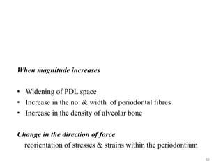 When magnitude increases
• Widening of PDL space
• Increase in the no: & width of periodontal fibres
• Increase in the density of alveolar bone
Change in the direction of force
reorientation of stresses & strains within the periodontium
83
 