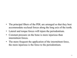 • The principal fibers of the PDL are arranged so that they best
accommodate occlusal forces along the long axis of the tooth.
• Lateral and torque forces will injure the periodontium.
• Constant pressure on the bone is more injurious than
intermittent forces.
• The more frequent the application of the intermittent force,
the more injurious is the force to the periodontium.
84
 