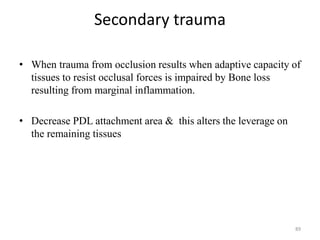 Secondary trauma
• When trauma from occlusion results when adaptive capacity of
tissues to resist occlusal forces is impaired by Bone loss
resulting from marginal inflammation.
• Decrease PDL attachment area & this alters the leverage on
the remaining tissues
89
 