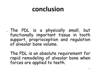conclusion
. The PDL is a physically small, but
functionally important tissue in tooth
support, proprioception and regulation
of alveolar bone volume.
The PDL is an absolute requirement for
rapid remodeling of alveolar bone when
forces are applied to teeth.
90
 