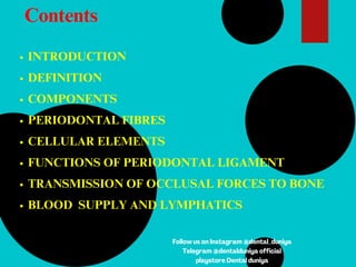 Contents
INTRODUCTION
DEFINITION
COMPONENTS
PERIODONTAL FIBRES
CELLULAR ELEMENTS
FUNCTIONS OF PERIODONTAL LIGAMENT
TRANSMISSION OF OCCLUSAL FORCES TO BONE
BLOOD SUPPLY AND LYMPHATICS
Follow us on Instagram @dental_duniya
Telegram @dentalduniya official
playstore Dental duniya
 