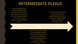 INTERMEDIATE PLEXUS
Earlier it was believed that
principal fibers follow a wavy
course from cementum to bone
and are joined in the mid region
of the periodontal space giving
rise to a zone of distinct
appearance i.e the Intermediate
plexus .
Research over past years suggests
that cemental fibers meet and
fuse with osseous fibers, no such
plexus remains. Secondly the
entire PDL is metabolically active ,
not just the middle or
intermediate zone (Thomas M.
The recent concept is that, fibers
cross the entire width of
periodontal space but branch en
route and join neighboring fibers
to from a complex three
dimensional network .
 