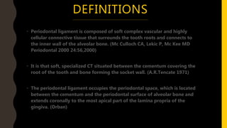 DEFINITIONS
• Periodontal ligament is composed of soft complex vascular and highly
cellular connective tissue that surrounds the tooth roots and connects to
the inner wall of the alveolar bone. (Mc Culloch CA, Lekic P, Mc Kee MD
Periodontal 2000 24:56,2000)
• It is that soft, specialized CT situated between the cementum covering the
root of the tooth and bone forming the socket wall. (A.R.Tencate 1971)
• The periodontal ligament occupies the periodontal space, which is located
between the cementum and the periodontal surface of alveolar bone and
extends coronally to the most apical part of the lamina propria of the
gingiva. (Orban)
 