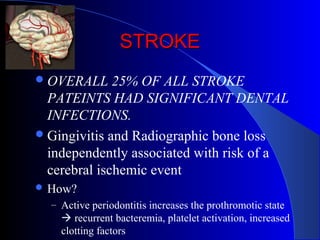 STROKE
 OVERALL

25% OF ALL STROKE
PATEINTS HAD SIGNIFICANT DENTAL
INFECTIONS.
 Gingivitis and Radiographic bone loss
independently associated with risk of a
cerebral ischemic event
 How?
– Active periodontitis increases the prothromotic state

 recurrent bacteremia, platelet activation, increased
clotting factors

 
