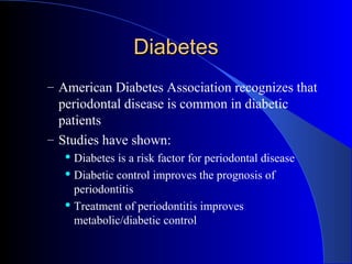 Diabetes
– American Diabetes Association recognizes that

periodontal disease is common in diabetic
patients
– Studies have shown:
Diabetes is a risk factor for periodontal disease
 Diabetic control improves the prognosis of
periodontitis
 Treatment of periodontitis improves
metabolic/diabetic control


 