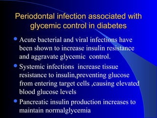 Periodontal infection associated with
glycemic control in diabetes
 Acute

bacterial and viral infections have
been shown to increase insulin resistance
and aggravate glycemic control.
 Systemic infections increase tissue
resistance to insulin,preventing glucose
from entering target cells ,causing elevated
blood glucose levels
 Pancreatic insulin production increases to
maintain normalglycemia

 