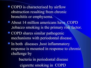  COPD

is characterised by airflow
obstruction resulting from chronic
bronchitis or emphysema.
 About 14 million americans have COPD
,tobacco smoking is the primary risk factor.
 COPD shares similar pathogenic
mechanisms with periodontal disease.
 In both diseases ,host inflammatory
response is mounted in response to chronic
challenge by
bacteria in periodontal disease
cigarette smoking in COPD

 