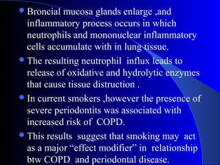  Broncial

mucosa glands enlarge ,and
inflammatory process occurs in which
neutrophils and mononuclear inflammatory
cells accumulate with in lung tissue.
 The resulting neutrophil influx leads to
release of oxidative and hydrolytic enzymes
that cause tissue distruction .
 In current smokers ,however the presence of
severe periodontits was associated with
increased risk of COPD.
 This results suggest that smoking may act
as a major “effect modifier” in relationship
btw COPD and periodontal disease.

 