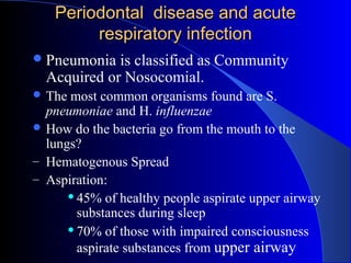 Periodontal disease and acute
respiratory infection
 Pneumonia

is classified as Community
Acquired or Nosocomial.

 The

most common organisms found are S.
pneumoniae and H. influenzae
 How do the bacteria go from the mouth to the
lungs?
– Hematogenous Spread
– Aspiration:
 45% of healthy people aspirate upper airway
substances during sleep
 70% of those with impaired consciousness
aspirate substances from upper airway

 