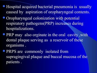  Hospital

acquired bacterial pneumonia is usually
caused by aspiration of oropharyngeal contents.
 Oropharyngeal colonization with potential
respiratory pathogens(PRP) increases during
hospitalizations.
 PRP may also orginate in the oral cavity ,with
dental plaque serving as a reservoir of these
organisms .
 PRPS are commonly isolated from
supragingival plaque and buccal mucosa of the
patients .

 