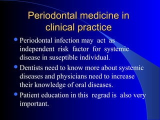 Periodontal medicine in
clinical practice
 Periodontal

infection may act as
independent risk factor for systemic
disease in suseptible individual.
 Dentists need to know more about systemic
diseases and physicians need to increase
their knowledge of oral diseases.
 Patient education in this regrad is also very
important.

 