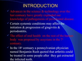 INTRODUCTION








Advances in the science & technology over the
last centuary have greatly expanded our
knowledge of pathogenesis of periodontal disease.
Certain systemic conditions may affect the
initiation & progression of gingivitis &
periodontitis.
The effect of oral health on the rest of the human
body was proposed by assyrians in the 7th
centuary.
In the 18th centuary a pennsylvanian physician
named Benjamin Rush quoted that arthritis could
be treated in some people after they get extracted
the infected teeth.

 