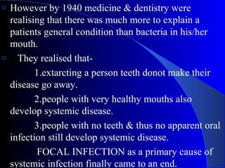 However by 1940 medicine & dentistry were
realising that there was much more to explain a
patients general condition than bacteria in his/her
mouth.
o They realised that1.extarcting a person teeth donot make their
disease go away.
2.people with very healthy mouths also
develop systemic disease.
3.people with no teeth & thus no apparent oral
infection still develop systemic disease.
FOCAL INFECTION as a primary cause of
systemic infection finally came to an end.
o

 