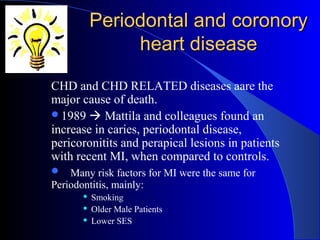 Periodontal and coronory
heart disease
CHD and CHD RELATED diseases aare the
major cause of death.
1989  Mattila and colleagues found an
increase in caries, periodontal disease,
pericoronitits and perapical lesions in patients
with recent MI, when compared to controls.
 Many risk factors for MI were the same for

Periodontitis, mainly:




Smoking
Older Male Patients
Lower SES

 