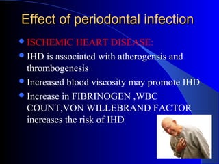 Effect of periodontal infection
 ISCHEMIC

HEART DISEASE:
 IHD is associated with atherogensis and
thrombogenesis
 Increased blood viscosity may promote IHD
 Increase in FIBRINOGEN ,WBC
COUNT,VON WILLEBRAND FACTOR
increases the risk of IHD

 
