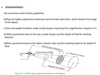  DISADVANTAGES :
a)It is primitive with limited capabilities.
b)They are highly subjected to spherical and chromatic aberration, which distorts the image
of the object.
c) Size and weight limitation make simple loupes impractical for magnification beyond ×1.5.
d) When positioned close to the eye, simple loupes sacrifice depth of field for working
distance.
e)When positioned close to the object viewed, they sacrifice working distance for depth of
field
 