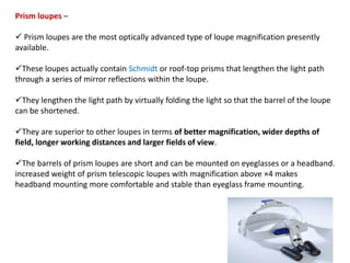 Prism loupes –
 Prism loupes are the most optically advanced type of loupe magnification presently
available.
These loupes actually contain Schmidt or roof-top prisms that lengthen the light path
through a series of mirror reflections within the loupe.
They lengthen the light path by virtually folding the light so that the barrel of the loupe
can be shortened.
They are superior to other loupes in terms of better magnification, wider depths of
field, longer working distances and larger fields of view.
The barrels of prism loupes are short and can be mounted on eyeglasses or a headband.
increased weight of prism telescopic loupes with magnification above ×4 makes
headband mounting more comfortable and stable than eyeglass frame mounting.
 