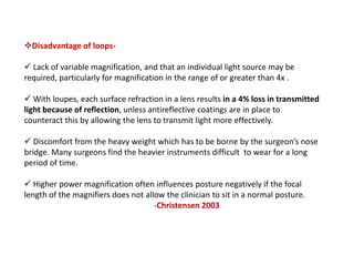 Disadvantage of loops-
 Lack of variable magnification, and that an individual light source may be
required, particularly for magnification in the range of or greater than 4x .
 With loupes, each surface refraction in a lens results in a 4% loss in transmitted
light because of reflection, unless antireflective coatings are in place to
counteract this by allowing the lens to transmit light more effectively.
 Discomfort from the heavy weight which has to be borne by the surgeon’s nose
bridge. Many surgeons find the heavier instruments difficult to wear for a long
period of time.
 Higher power magnification often influences posture negatively if the focal
length of the magnifiers does not allow the clinician to sit in a normal posture.
-Christensen 2003
 