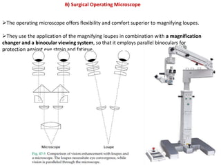 The operating microscope offers flexibility and comfort superior to magnifying loupes.
They use the application of the magnifying loupes in combination with a magnification
changer and a binocular viewing system, so that it employs parallel binoculars for
protection against eye strain and fatigue.
B) Surgical Operating Microscope
 