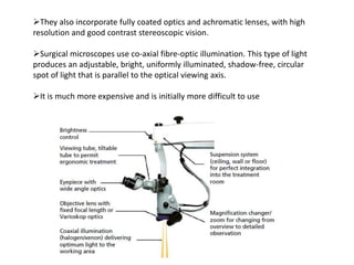 They also incorporate fully coated optics and achromatic lenses, with high
resolution and good contrast stereoscopic vision.
Surgical microscopes use co-axial fibre-optic illumination. This type of light
produces an adjustable, bright, uniformly illuminated, shadow-free, circular
spot of light that is parallel to the optical viewing axis.
It is much more expensive and is initially more difficult to use
 