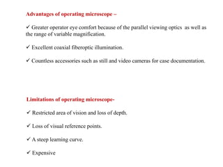 Advantages of operating microscope –
 Greater operator eye comfort because of the parallel viewing optics as well as
the range of variable magnification.
 Excellent coaxial fiberoptic illumination.
 Countless accessories such as still and video cameras for case documentation.
Limitations of operating microscope-
 Restricted area of vision and loss of depth.
 Loss of visual reference points.
 A steep learning curve.
 Expensive
 