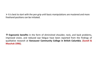  It is best to start with the pen grip until basic manipulations are mastered and more
freehand positions can be initiated.
 Ergonomic benefits in the form of diminished shoulder, neck, and back problems,
improved vision, and reduced eye fatigue have been reported from the findings of
qualitative research at Vancouver Community College in British Columbia. (Sunell &
Maschak 1996).
 
