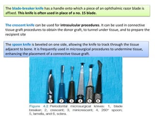 The blade-breaker knife has a handle onto which a piece of an ophthalmic razor blade is
affixed. This knife is often used in place of a no. 15 blade.
The crescent knife can be used for intrasulcular procedures. It can be used in connective
tissue graft procedures to obtain the donor graft, to tunnel under tissue, and to prepare the
recipient site
The spoon knife is beveled on one side, allowing the knife to track through the tissue
adjacent to bone. It is frequently used in microsurgical procedures to undermine tissue,
enhancing the placement of a connective tissue graft.
 
