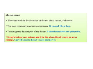 Microscissors:
 These are used for the dissection of tissues, blood vessels, and nerves.
The most commonly used microscissors are 14 cm and 18 cm long.
To manage the delicate part of the tissues, 9 cm microscissors are preferable.
Straight scissors cut sutures and trim the adventitia of vessels or nerve
endings. Curved scissors dissect vessels and nerves.
 