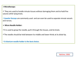 Microforceps:
 They are used to handle minute tissues without damaging them and to hold fine
sutures while tying knots.
Jeweler forceps are commonly used and can even be used to separate minute vessels
and nerves.
 Micro Needle Holder:
It is used to grasp the needle, pull it through the tissues, and tie knots.
The needle should be held between its middle and lower thirds at its distal tip.
A titanium needle holder is the best choice.
Belcher, 2001
 