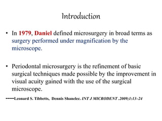 Introduction
• In 1979, Daniel defined microsurgery in broad terms as
surgery performed under magnification by the
microscope.
• Periodontal microsurgery is the refinement of basic
surgical techniques made possible by the improvement in
visual acuity gained with the use of the surgical
microscope.
----Leonard S. Tibbetts, Dennis Shanelec. INT J MICRODENT .2009;1:13–24
 